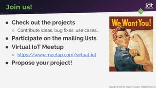 Copyright © 2017 The Eclipse Foundation. All Rights Reserved
● Check out the projects
○ Contribute ideas, bug fixes, use cases…
● Participate on the mailing lists
● Virtual IoT Meetup
○ https://www.meetup.com/virtual-iot
● Propose your project!
Join us!
 
