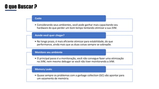 O que Buscar ?
• Considerando seus ambientes, você pode ganhar mais capacitando seu
hardware do que perder um bom tempo tentando otimizar a sua JVM.
Custo
• No longo prazo, é mais eficiente otimizar para estabilidade, do que
performance, ainda mais que as duas coisas sempre se sobrepõe.
Aonde você quer chegar?
• O principal passo é a monitoração, você não consegue fazer uma otimização
na JVM, nem mesmo debugar se você não tiver monitorando a JVM.
Monitore seu ambiente
• Quase sempre os problemas com a garbage collection (GC) vão apontar para
um vazamento de memória.
Memory Leaks
 
