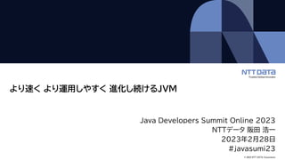 © 2023 NTT DATA Corporation
より速く より運用しやすく 進化し続けるJVM
Java Developers Summit Online 2023
NTTデータ 阪田 浩一
2023年2月28日
#javasumi23
 