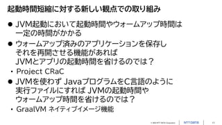 © 2023 NTT DATA Corporation 11
起動時間短縮に対する新しい観点での取り組み
 JVM起動において起動時間やウォームアップ時間は
一定の時間がかかる
 ウォームアップ済みのアプリケーションを保存し
それを再開させる機能があれば
JVMとアプリの起動時間を省けるのでは？
• Project CRaC
 JVMを使わず JavaプログラムをC言語のように
実行ファイルにすれば JVMの起動時間や
ウォームアップ時間を省けるのでは？
• GraalVM ネイティブイメージ機能
 