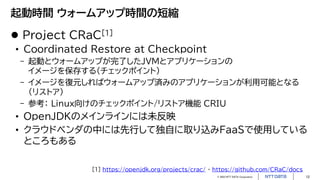 © 2023 NTT DATA Corporation 12
起動時間 ウォームアップ時間の短縮
 Project CRaC[1]
• Coordinated Restore at Checkpoint
- 起動とウォームアップが完了したJVMとアプリケーションの
イメージを保存する（チェックポイント）
- イメージを復元しればウォームアップ済みのアプリケーションが利用可能となる
（リストア）
- 参考： Linux向けのチェックポイント/リストア機能 CRIU
• OpenJDKのメインラインには未反映
• クラウドベンダの中には先行して独自に取り込みFaaSで使用している
ところもある
[1] https://openjdk.org/projects/crac/ ・ https://github.com/CRaC/docs
 