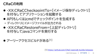 © 2023 NTT DATA Corporation 13
CRaCの利用
 -XX:CRaCCheckpointTo=[イメージ保存ディレクトリ]
を付与してアプリケーションを起動する
 APIもしくはjcmdでチェックポイントを生成する
• ディレクトリにイメージファイルが出力される
 -XX:CRaCRestoreFrom=[上記ディレクトリ]
を付与してjavaコマンドを実行する
 アーリーアクセスビルドがある[1]
[1] https://github.com/CRaC/openjdk-builds/releases
 