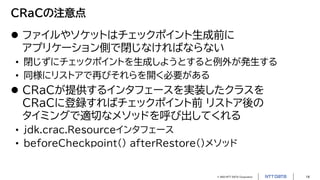 © 2023 NTT DATA Corporation 14
CRaCの注意点
 ファイルやソケットはチェックポイント生成前に
アプリケーション側で閉じなければならない
• 閉じずにチェックポイントを生成しようとすると例外が発生する
• 同様にリストアで再びそれらを開く必要がある
 CRaCが提供するインタフェースを実装したクラスを
CRaCに登録すればチェックポイント前 リストア後の
タイミングで適切なメソッドを呼び出してくれる
• jdk.crac.Resourceインタフェース
• beforeCheckpoint() afterRestore()メソッド
 