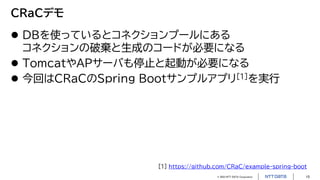 © 2023 NTT DATA Corporation 15
CRaCデモ
 DBを使っているとコネクションプールにある
コネクションの破棄と生成のコードが必要になる
 TomcatやAPサーバも停止と起動が必要になる
 今回はCRaCのSpring Bootサンプルアプリ[1]を実行
[1] https://github.com/CRaC/example-spring-boot
 