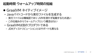 © 2023 NTT DATA Corporation 17
起動時間 ウォームアップ時間の短縮
 GraalVM ネイティブイメージ
• Javaバイトコードから実行ファイルを生成する
- 実行ファイルは機械語であり JVMを使わず起動するため速い
- この仕組みからウォームアップという概念はない
• GraalVMは別のプロダクトである
- JDKディストリビューションとはサポートも異なる
 