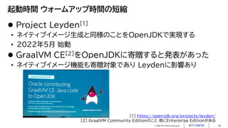 © 2023 NTT DATA Corporation 18
起動時間 ウォームアップ時間の短縮
 Project Leyden[1]
• ネイティブイメージ生成と同様のことをOpenJDKで実現する
• 2022年5月 始動
 GraalVM CE[2]をOpenJDKに寄贈すると発表があった
• ネイティブイメージ機能も寄贈対象であり Leydenに影響あり
[1] https://openjdk.org/projects/leyden/
[2] GraalVM Community Editionのこと 他にEnterprise Editionがある
 