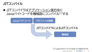 © 2023 NTT DATA Corporation 21
JITコンパイル
 JITコンパイラはアプリケーション実行中に
Javaバイトコードを機械語にコンパイル[1]する
Javaバイトコード プロファイル情報
機械語
JITコンパイラによるJITコンパイル
[1] javacでのコンパイルとはまったく別のものです
 