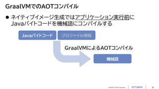 © 2023 NTT DATA Corporation 22
GraalVMでのAOTコンパイル
 ネイティブイメージ生成ではアプリケーション実行前に
Javaバイトコードを機械語にコンパイルする
Javaバイトコード プロファイル情報
機械語
GraalVMによるAOTコンパイル
 