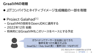 © 2023 NTT DATA Corporation 23
GraalVMの寄贈
 JITコンパイラとネイティブイメージ生成機能の一部を寄贈
 Project Galahad[1]
• GraalVMの技術をOpenJDKに適用する
• 2022年12月 始動
• 将来的にはGraalVMもこのソースをベースとする予定
ガラハドってアーサー王伝説に出てきた
聖杯を見つけた騎士だよね
Graal（仏） = Holy Grail（英） = 聖杯（日） つながりだ
[1] プロジェクトページはまだないようです
 