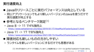 © 2023 NTT DATA Corporation 24
実行速度向上
 Javaのリリースごとに実行パフォーマンスは向上している
• 同じアプリケーションでもより新しいバージョンのJavaを使うだけで
実行速度が向上する
 参考となるベンチマーク測定[1]
• Java 8 -> 11 で4%強向上
- https://www.optaplanner.org/blog/2019/01/17/HowMuchFasterIsJava11.html
• Java 11 -> 17 で8%強向上
- https://www.optaplanner.org/blog/2021/09/15/HowMuchFasterIsJava17.html
 障害対応も新しいものの方がしやすい
• ランタイムを新しいバージョンにするだけでも恩恵がある
[1] それぞれ別のベンチマークで測定しています この結果が全ユースケースに必ず当てはまるわけではありません
 