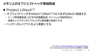 © 2023 NTT DATA Corporation 26
メモリ上のオブジェクトヘッダ領域削減
 Project Lilliput[1]
• オブジェクトヘッダを96bit（128bit[2]）からまず64bitに削減する
- ヒープ使用量削減、GC中の処理量削減、キャッシュの局所性向上
- 結果としてメモリだけでなくCPU使用量も削減できる
• ヘッダーのレイアウトをより柔軟にする
[1] https://wiki.openjdk.org/display/lilliput
[2] Compressed Class Pointersを無効にした場合
 
