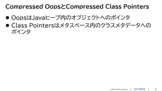 © 2023 NTT DATA Corporation 27
Compressed OopsとCompressed Class Pointers
 OopsはJavaヒープ内のオブジェクトへのポインタ
 Class Pointersはメタスペース内のクラスメタデータへの
ポインタ
 