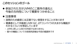 © 2023 NTT DATA Corporation 3
このセッションのゴール
 参加された方がJVMのここ数年の進化と
今後の方向性について概要をつかめること
 注意事項
• 説明のため厳密には正確でない表現をすることがあります
• 聴講者として中級者（JVM GC JITコンパイラの大まかな機能が
わかるくらい）を想定しています
- JVMに詳しい人向けの内容ではありません
- 個々の機能についての技術的詳細は今回の範囲外です
 