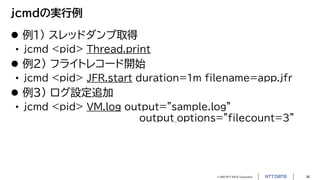 © 2023 NTT DATA Corporation 34
jcmdの実行例
 例1) スレッドダンプ取得
• jcmd <pid> Thread.print
 例2) フライトレコード開始
• jcmd <pid> JFR.start duration=1m filename=app.jfr
 例3) ログ設定追加
• jcmd <pid> VM.log output="sample.log"
output_options="filecount=3"
 