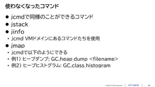 © 2023 NTT DATA Corporation 40
使わなくなったコマンド
 jcmdで同様のことができるコマンド
 jstack
 jinfo
• jcmd VMドメインにあるコマンドたちを使用
 jmap
• jcmdで以下のようにできる
• 例1) ヒープダンプ: GC.heap_dump <filename>
• 例2) ヒープヒストグラム: GC.class_histogram
 