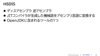 © 2023 NTT DATA Corporation 45
HSDIS
 ディスアセンブラ 逆アセンブラ
 JITコンパイラが生成した機械語をアセンブリ言語に変換する
 OpenJDKに含まれるツールの1つ
 