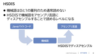 © 2023 NTT DATA Corporation 46
HSDIS
 機械語は0と1の羅列のため通常読めない
 HSDISで機械語をアセンブリ言語に
ディスアセンブルすることで読めるレベルになる
Javaバイトコード
機械語
HSDISでディスアセンブル
アセンブリ言語
 