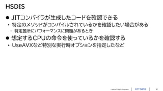 © 2023 NTT DATA Corporation 47
HSDIS
 JITコンパイラが生成したコードを確認できる
• 特定のメソッドがコンパイルされているかを確認したい場合がある
- 特定箇所にパフォーマンスに問題があるとき
 想定するCPUの命令を使っているかを確認する
• UseAVXなど特別な実行時オプションを指定したなど
 