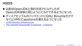 © 2023 NTT DATA Corporation 48
HSDIS
 以前はOpenJDKと別の方法でビルドしたが
OpenJDK本体と同じようにビルドできるようになった
 ディスアセンブルのバックエンドにGNU Binutilsだけで
なくLLVMとCapstoneも使えるようになった
• LLVM Compiler Infrastructure
• The Ultimate Disassembly Framework – Capstone
 