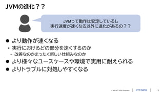 © 2023 NTT DATA Corporation 5
JVMの進化？？
JVMって動作は安定しているし
実行速度が速くなる以外に進化があるの？？
 より動作が速くなる
• 実行におけるどの部分を速くするのか
- 改善なのかまったく新しい仕組みなのか
 より様々なユースケースや環境で実用に耐えられる
 よりトラブルに対処しやすくなる
 