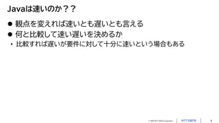 © 2023 NTT DATA Corporation 6
Javaは速いのか？？
 観点を変えれば速いとも遅いとも言える
 何と比較して速い遅いを決めるか
• 比較すれば遅いが要件に対して十分に速いという場合もある
 