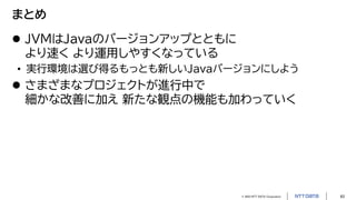 © 2023 NTT DATA Corporation 63
まとめ
 JVMはJavaのバージョンアップとともに
より速く より運用しやすくなっている
• 実行環境は選び得るもっとも新しいJavaバージョンにしよう
 さまざまなプロジェクトが進行中で
細かな改善に加え 新たな観点の機能も加わっていく
 
