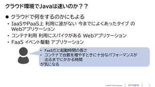 © 2023 NTT DATA Corporation 7
クラウド環境でJavaは速いのか？？
 クラウドで何をするのかにもよる
• IaaSやPaaS上 利用に波がない 今までによくあったタイプ の
Webアプリケーション
• コンテナ利用 利用にスパイクがある Webアプリケーション
• FaaS イベント駆動 アプリケーション
• FaaSだと起動時間の長さ
• コンテナで台数を増やすときに十分なパフォーマンスが
出るまでにかかる時間
が気になる
 