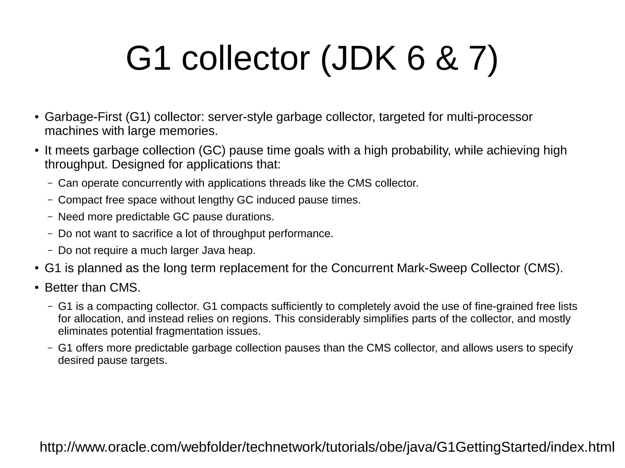 G1 collector (JDK 6 & 7)
●   Garbage-First (G1) collector: server-style garbage collector, targeted for multi-processor
    machines with large memories.
●   It meets garbage collection (GC) pause time goals with a high probability, while achieving high
    throughput. Designed for applications that:
     –   Can operate concurrently with applications threads like the CMS collector.
     –   Compact free space without lengthy GC induced pause times.
     –   Need more predictable GC pause durations.
     –   Do not want to sacrifice a lot of throughput performance.
     –   Do not require a much larger Java heap.
●   G1 is planned as the long term replacement for the Concurrent Mark-Sweep Collector (CMS).
●   Better than CMS.
     –   G1 is a compacting collector. G1 compacts sufficiently to completely avoid the use of fine-grained free lists
         for allocation, and instead relies on regions. This considerably simplifies parts of the collector, and mostly
         eliminates potential fragmentation issues.
     –   G1 offers more predictable garbage collection pauses than the CMS collector, and allows users to specify
         desired pause targets.




    http://www.oracle.com/webfolder/technetwork/tutorials/obe/java/G1GettingStarted/index.html
 