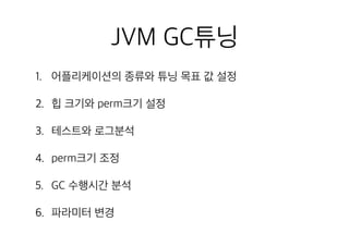 JVM GC튜닝
1. 어플리케이션의 종류와 튜닝 목표 값 설정
2. 힙 크기와 perm크기 설정
3. 테스트와 로그분석
4. perm크기 조정
5. GC 수행시간 분석
6. 파라미터 변경
 