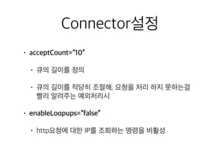 Connector설정
• acceptCount=“10”
• 큐의 길이를 정의
• 큐의 길이를 적당히 조절해, 요청을 처리 하지 못하는걸
빨리 알려주는 예외처리시
• enableLoopups=“false”
• http요청에 대한 IP를 조회하는 명령을 비활성
 