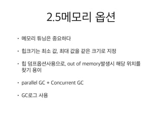 2.5메모리 옵션
• 메모리 튜닝은 중요하다
• 힙크기는 최소 값, 최대 값을 같은 크기로 지정
• 힙 덤프옵션사용으로, out of memory발생시 해당 위치를
찾기 용이
• parallel GC + Concurrent GC
• GC로그 사용
 