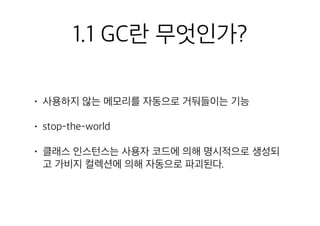 1.1 GC란 무엇인가?
• 사용하지 않는 메모리를 자동으로 거둬들이는 기능
• stop-the-world
• 클래스 인스턴스는 사용자 코드에 의해 명시적으로 생성되
고 가비지 컬렉션에 의해 자동으로 파괴된다.
 