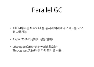 Parallel GC
• JDK1.4부터는 Minor GC를 동시에 여러개의 스레드를 이요
해 사용가능
• 4 cpu, 256M이상에서 성능 발휘?
• Low-pause(stop-the-world 최소화) 
Throughput(ASAP) 두 가지 방식을 사용
 