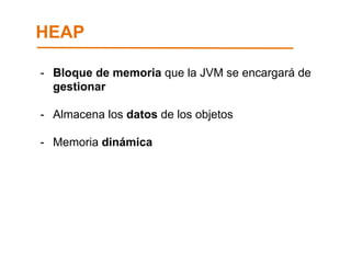 HEAP 
- Bloque de memoria que la JVM se encargará de 
gestionar 
- Almacena los datos de los objetos 
- Memoria dinámica 
 