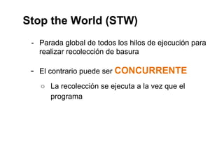 Stop the World (STW) 
- Parada global de todos los hilos de ejecución para 
realizar recolección de basura 
- El contrario puede ser CONCURRENTE 
○ La recolección se ejecuta a la vez que el 
programa 
 