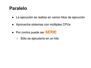 Paralelo 
● La ejecución se realiza en varios hilos de ejecución 
● Aprovecha sistemas con múltiples CPUs 
● Por contra puede ser SERIE 
○ Sólo se ejecutaría en un hilo 
 