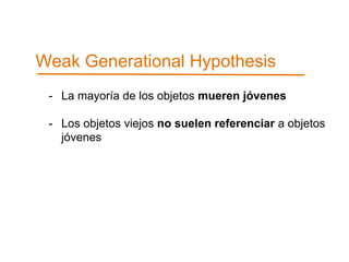 Weak Generational Hypothesis 
- La mayoría de los objetos mueren jóvenes 
- Los objetos viejos no suelen referenciar a objetos 
jóvenes 
 