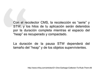 Con el recolector CMS, la recolección es “serie” y 
STW, y los hilos de tu aplicación serán detenidos 
por la duración completa mientras el espacio del 
“heap” es recuperado y compactado. 
La duración de la pausa STW dependerá del 
tamaño del “heap” y de los objetos supervivientes. 
http://www.infoq.com/articles/G1-One-Garbage-Collector-To-Rule-Them-All 
 