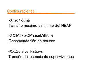 Configuraciones 
-Xmx / -Xms 
Tamaño máximo y mínimo del HEAP 
-XX:MaxGCPauseMillis=n 
Recomendación de pausas 
-XX:SurvivorRatio=n 
Tamaño del espacio de supervivientes 
 