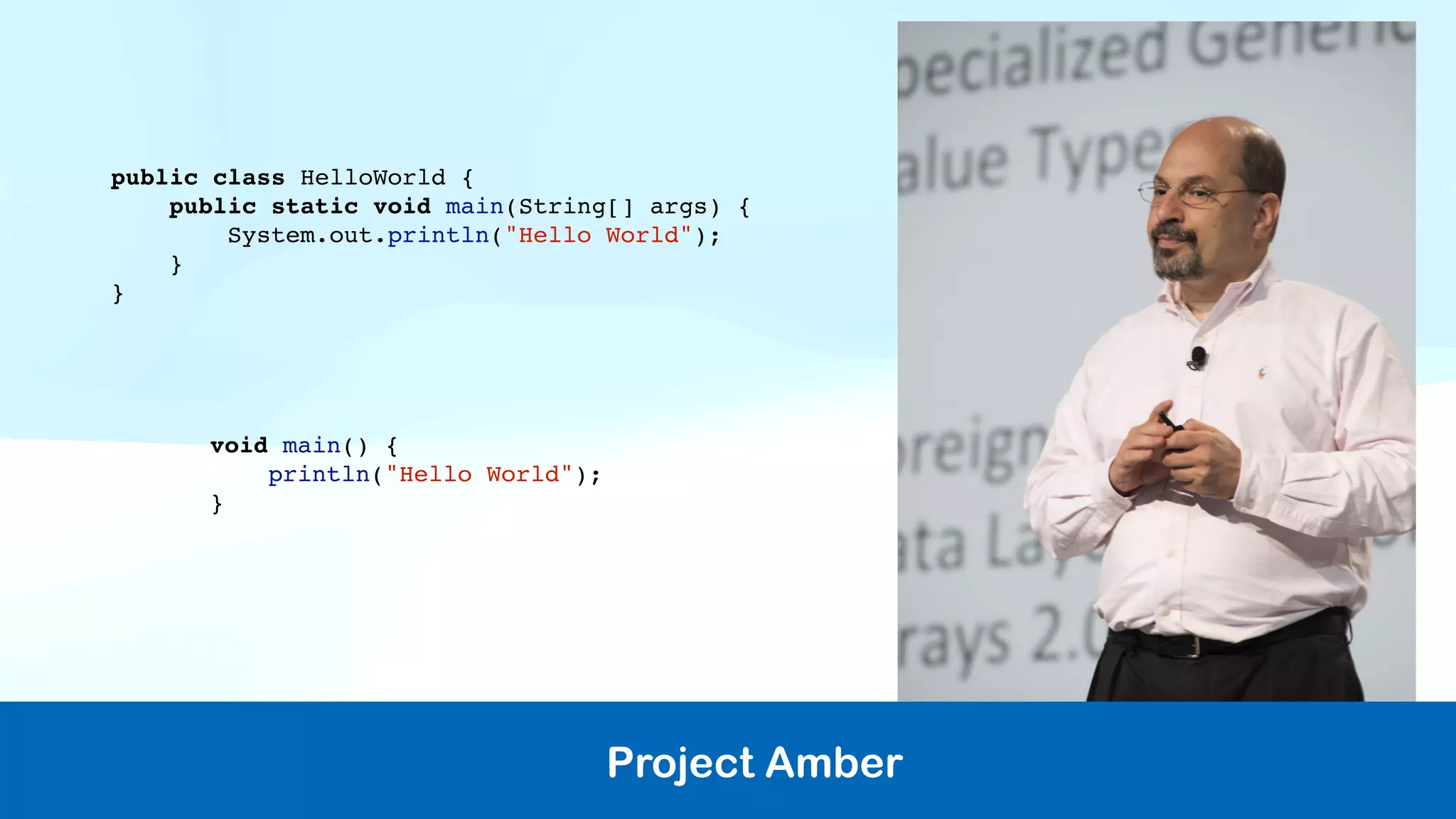 Project Amber
public class HelloWorld {
public static void main(String[] args) {
System.out.println("Hello World");
}
}
void main() {
println("Hello World");
}
 