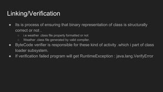 Linking/Verification
● Its is process of ensuring that binary representation of class is structurally
correct or not .
○ i.e weather .class file properly formatted or not
○ Weather .class file generated by valid compiler.
● ByteCode verifier is responsible for these kind of activity .which i part of class
loader subsystem.
● If verification failed program will get RuntimeException : java.lang.VerifyError
 