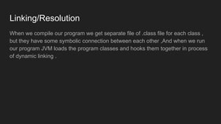 Linking/Resolution
When we compile our program we get separate file of .class file for each class ,
but they have some symbolic connection between each other ,And when we run
our program JVM loads the program classes and hooks them together in process
of dynamic linking .
 