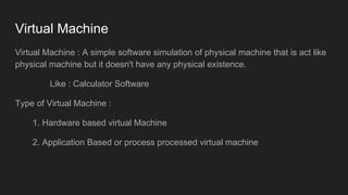 Virtual Machine
Virtual Machine : A simple software simulation of physical machine that is act like
physical machine but it doesn't have any physical existence.
Like : Calculator Software
Type of Virtual Machine :
1. Hardware based virtual Machine
2. Application Based or process processed virtual machine
 
