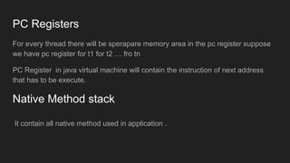 PC Registers
For every thread there will be sperapare memory area in the pc register suppose
we have pc register for t1 for t2 … fro tn
PC Register in java virtual machine will contain the instruction of next address
that has to be execute.
Native Method stack
It contain all native method used in application .
 