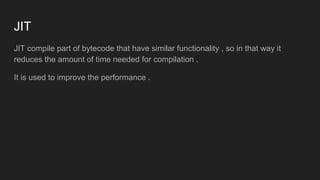 JIT
JIT compile part of bytecode that have similar functionality , so in that way it
reduces the amount of time needed for compilation .
It is used to improve the performance .
 