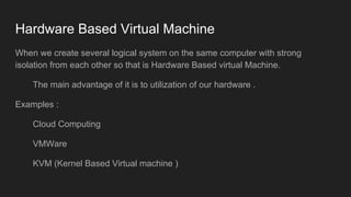 Hardware Based Virtual Machine
When we create several logical system on the same computer with strong
isolation from each other so that is Hardware Based virtual Machine.
The main advantage of it is to utilization of our hardware .
Examples :
Cloud Computing
VMWare
KVM (Kernel Based Virtual machine )
 