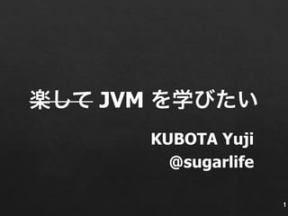楽して JVM を学びたい 
KUBOTA Yuji 
@sugarlife 
1 
 