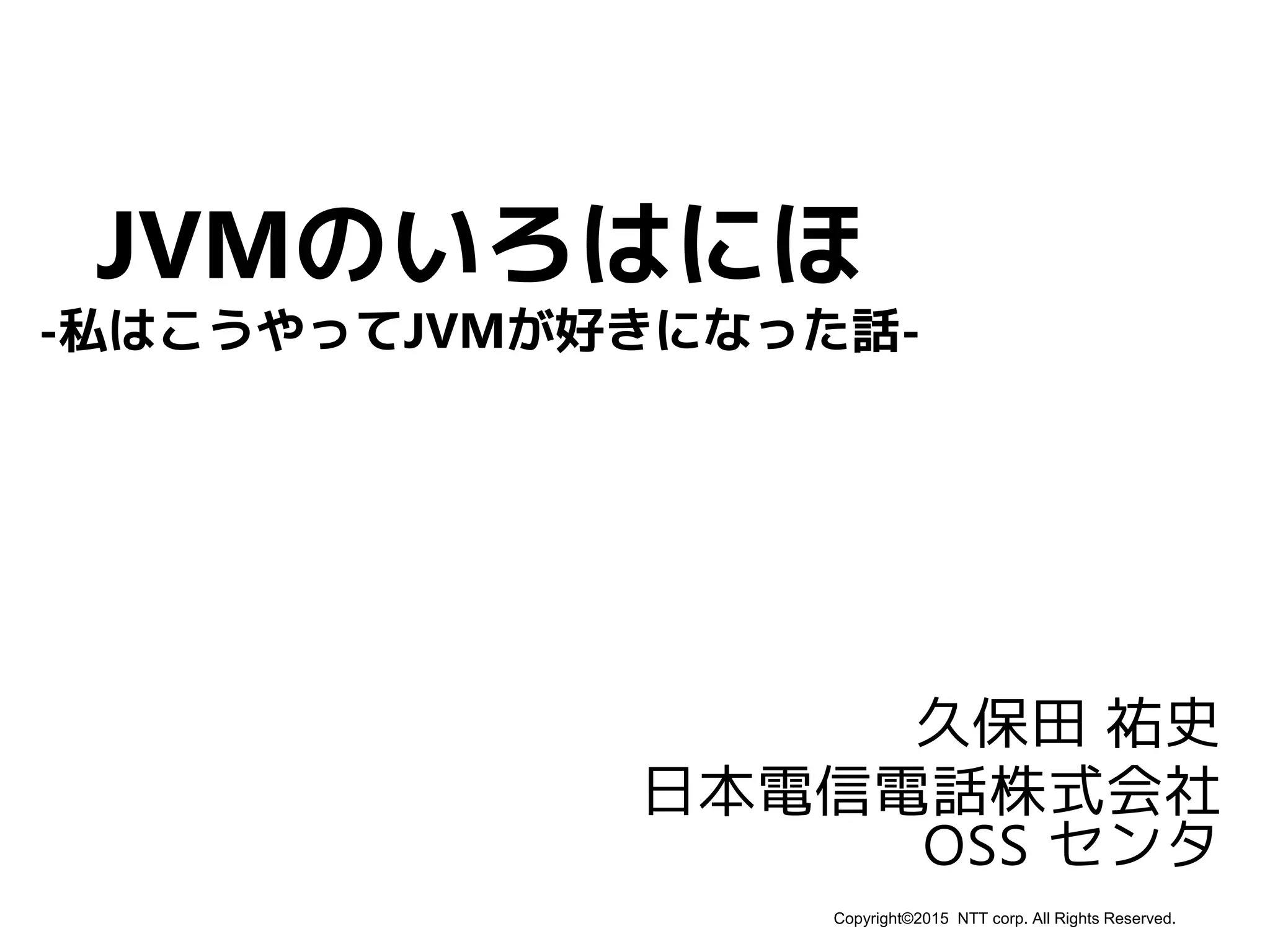 Copyright©2015 NTT corp. All Rights Reserved.
JVMのいろはにほ
久保田 祐史
日本電信電話株式会社
OSS センタ
-私はこうやってJVMが好きになった話-
 