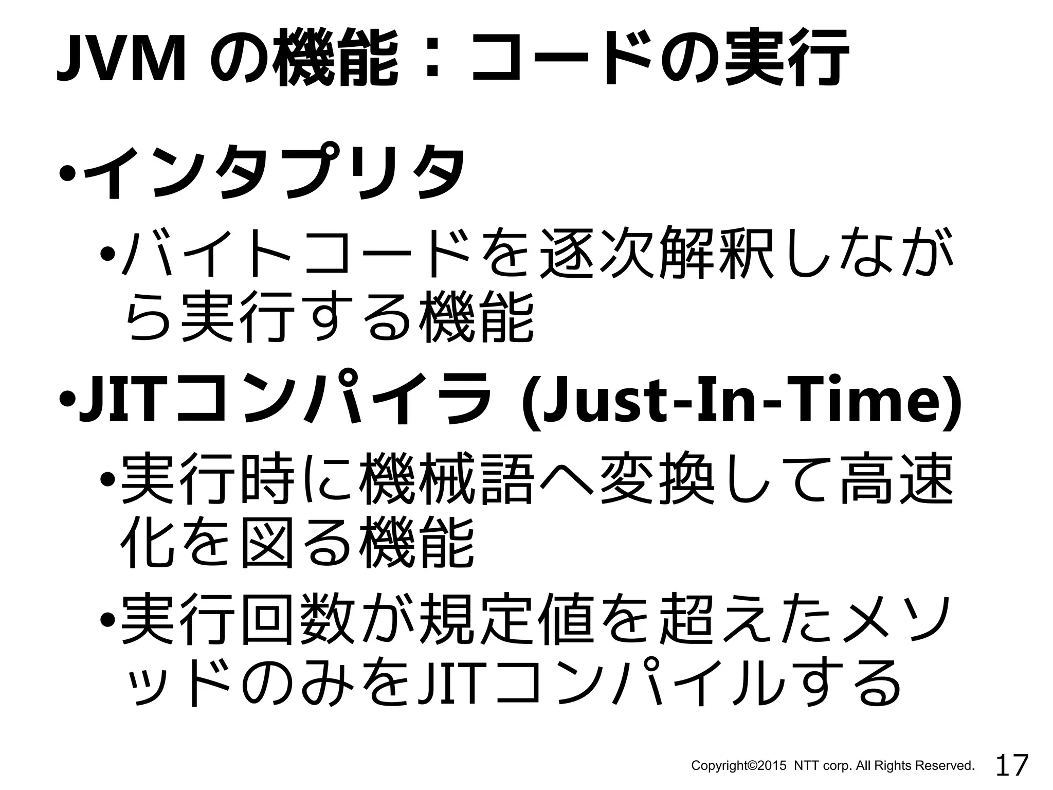 17Copyright©2015 NTT corp. All Rights Reserved.
•インタプリタ
•バイトコードを逐次解釈しなが
ら実行する機能
•JITコンパイラ (Just-In-Time)
•実行時に機械語へ変換して高速
化を図る機能
•実行回数が規定値を超えたメソ
ッドのみをJITコンパイルする
JVM の機能：コードの実行
 