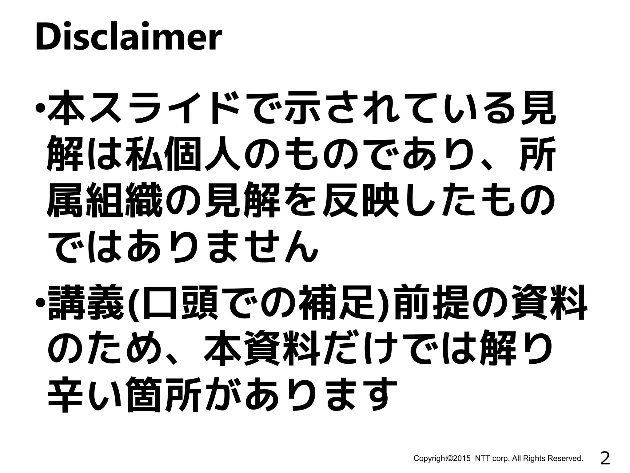 2Copyright©2015 NTT corp. All Rights Reserved.
•本スライドで示されている見
解は私個人のものであり、所
属組織の見解を反映したもの
ではありません
•講義(口頭での補足)前提の資料
のため、本資料だけでは解り
辛い箇所があります
Disclaimer
 
